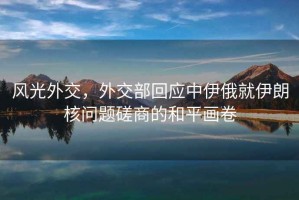 風光外交，外交部回應(yīng)中伊俄就伊朗核問題磋商的和平畫卷