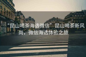“昆山喝茶海選微信”昆山喝茶新風(fēng)尚，微信海選體驗(yàn)之旅