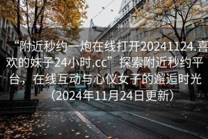 “附近秒約一炮在線打開20241124.喜歡的妹子24小時.cc”探索附近秒約平臺，在線互動與心儀女子的邂逅時光（2024年11月24日更新）