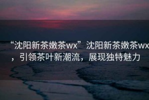 “沈陽新茶嫩茶wx”沈陽新茶嫩茶wx，引領(lǐng)茶葉新潮流，展現(xiàn)獨特魅力