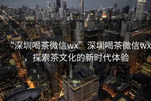 “深圳喝茶微信wx”深圳喝茶微信wx，探索茶文化的新時(shí)代體驗(yàn)