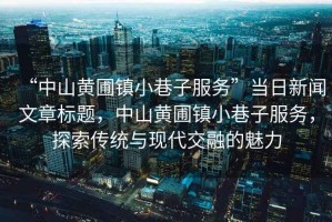 “中山黃圃鎮(zhèn)小巷子服務(wù)”當日新聞文章標題，中山黃圃鎮(zhèn)小巷子服務(wù)，探索傳統(tǒng)與現(xiàn)代交融的魅力