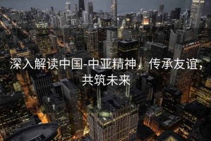 深入解讀中國-中亞精神，傳承友誼，共筑未來