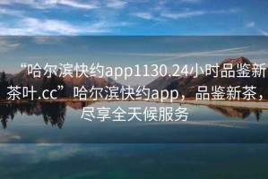 “哈爾濱快約app1130.24小時(shí)品鑒新茶葉.cc”哈爾濱快約app，品鑒新茶，盡享全天候服務(wù)