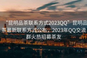 “昆明品茶聯(lián)系方式2023QQ”昆明品茶最新聯(lián)系方式公布，2023年QQ交流群火熱招募茶友
