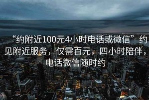 “約附近100元4小時電話或微信”約見附近服務(wù)，僅需百元，四小時陪伴，電話微信隨時約