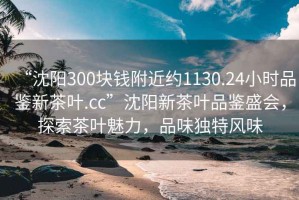 “沈陽300塊錢附近約1130.24小時品鑒新茶葉.cc”沈陽新茶葉品鑒盛會，探索茶葉魅力，品味獨(dú)特風(fēng)味