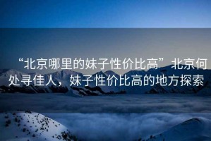 “北京哪里的妹子性?xún)r(jià)比高”北京何處尋佳人，妹子性?xún)r(jià)比高的地方探索