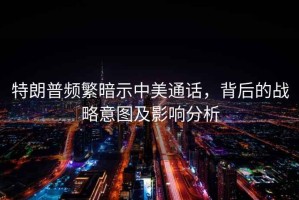 特朗普頻繁暗示中美通話，背后的戰(zhàn)略意圖及影響分析