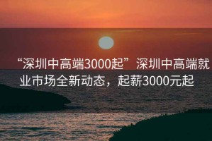 “深圳中高端3000起”深圳中高端就業(yè)市場全新動態(tài)，起薪3000元起