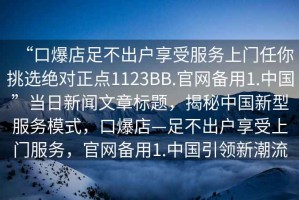 “口爆店足不出戶享受服務(wù)上門任你挑選絕對(duì)正點(diǎn)1123BB.官網(wǎng)備用1.中國(guó)”當(dāng)日新聞文章標(biāo)題，揭秘中國(guó)新型服務(wù)模式，口爆店—足不出戶享受上門服務(wù)，官網(wǎng)備用1.中國(guó)引領(lǐng)新潮流