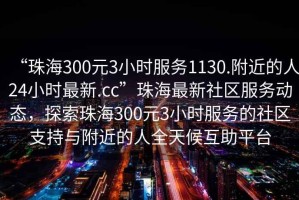 “珠海300元3小時服務(wù)1130.附近的人24小時最新.cc”珠海最新社區(qū)服務(wù)動態(tài)，探索珠海300元3小時服務(wù)的社區(qū)支持與附近的人全天候互助平臺
