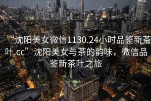 “沈陽美女微信1130.24小時(shí)品鑒新茶葉.cc”沈陽美女與茶的韻味，微信品鑒新茶葉之旅