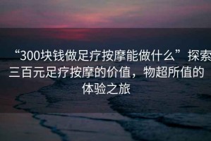 “300塊錢做足療按摩能做什么”探索三百元足療按摩的價值，物超所值的體驗之旅