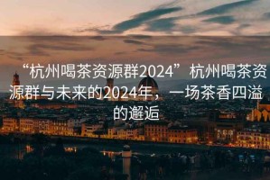 “杭州喝茶資源群2024”杭州喝茶資源群與未來的2024年，一場茶香四溢的邂逅