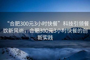 “合肥300元3小時(shí)快餐”科技引領(lǐng)餐飲新風(fēng)尚，合肥300元3小時(shí)快餐的創(chuàng)新實(shí)踐