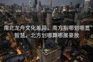 南北龍舟文化差異，南方指哪劃哪顯智慧，北方劃哪算哪展豪放