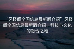 “風(fēng)樓閣全國信息最新版介紹”風(fēng)樓閣全國信息最新版介紹，科技與文化的融合之地