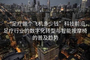 “足療做個飛機多少錢”科技前沿，足療行業(yè)的數(shù)字化轉型與智能按摩椅的普及趨勢