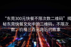 “東莞300元快餐不限次數(shù)二維碼”揭秘東莞快餐文化中的二維碼，不限次數(shù)，價格三百元背后的故事