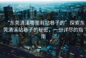 “東莞清溪哪里有站巷子的”探索東莞清溪站巷子的秘密，一份詳盡的指南
