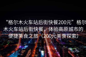 “格爾木火車站后街快餐200元”格爾木火車站后街快餐，體驗高原城市的便捷美食之旅（200元美食探索）