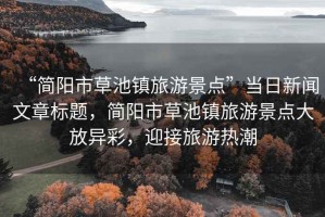 “簡(jiǎn)陽(yáng)市草池鎮(zhèn)旅游景點(diǎn)”當(dāng)日新聞文章標(biāo)題，簡(jiǎn)陽(yáng)市草池鎮(zhèn)旅游景點(diǎn)大放異彩，迎接旅游熱潮