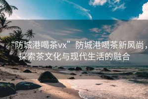 “防城港喝茶vx”防城港喝茶新風(fēng)尚，探索茶文化與現(xiàn)代生活的融合
