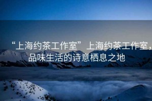 “上海約茶工作室”上海約茶工作室，品味生活的詩意棲息之地