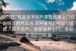 “成都性息足不出戶享受服務上門任你挑選絕對正點.官網(wǎng)備用1.中國”成都，足不出戶，享受服務上門，多彩生活任你挑選