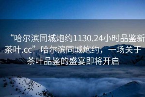 “哈爾濱同城炮約1130.24小時品鑒新茶葉.cc”哈爾濱同城炮約，一場關(guān)于茶葉品鑒的盛宴即將開啟