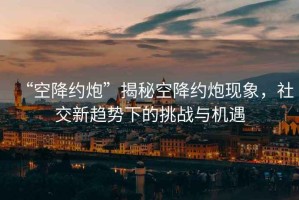 “空降約炮”揭秘空降約炮現(xiàn)象，社交新趨勢下的挑戰(zhàn)與機遇