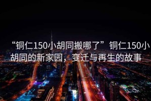 “銅仁150小胡同搬哪了”銅仁150小胡同的新家園，變遷與再生的故事