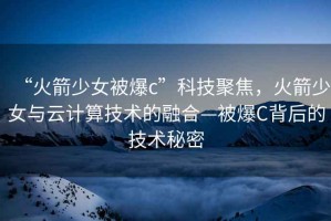 “火箭少女被爆c”科技聚焦，火箭少女與云計(jì)算技術(shù)的融合—被爆C背后的技術(shù)秘密