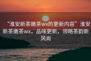 “淮安新茶嫩茶wx的更新內(nèi)容”淮安新茶嫩茶wx，品味更新，領(lǐng)略茶韻新風尚