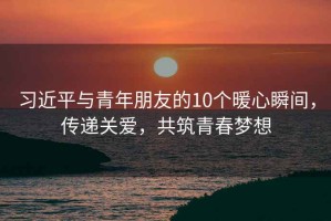 習(xí)近平與青年朋友的10個(gè)暖心瞬間，傳遞關(guān)愛，共筑青春夢(mèng)想