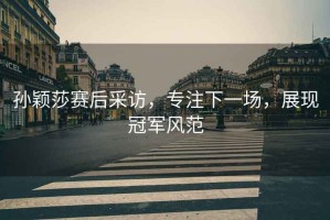 孫穎莎賽后采訪，專注下一場(chǎng)，展現(xiàn)冠軍風(fēng)范