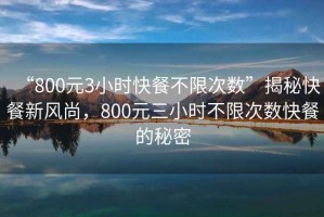 “800元3小時(shí)快餐不限次數(shù)”揭秘快餐新風(fēng)尚，800元三小時(shí)不限次數(shù)快餐的秘密