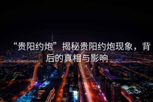 “貴陽約炮”揭秘貴陽約炮現(xiàn)象，背后的真相與影響