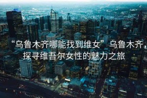 “烏魯木齊哪能找到維女”烏魯木齊，探尋維吾爾女性的魅力之旅
