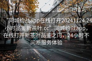 “同城約戰(zhàn)app在線打開20241124.24小時品鑒新茶葉.cc”同城約戰(zhàn)app，在線打開新茶葉品鑒之門，24小時不間斷服務(wù)體驗(yàn)