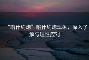 “喀什約炮”喀什約炮現(xiàn)象，深入了解與理性應(yīng)對