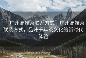 “廣州高端茶聯(lián)系方式”廣州高端茶聯(lián)系方式，品味千年茶文化的新時(shí)代體驗(yàn)