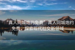 “真人同城炮約免費(fèi)”真人同城炮約免費(fèi)，探索現(xiàn)代社交新領(lǐng)域