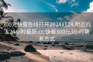300元快餐在線打開20241124.附近的人24小時最新.cc:快餐300元3小時聯(lián)系方式