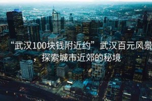 “武漢100塊錢附近約”武漢百元風(fēng)景，探索城市近郊的秘境