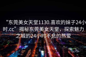 “東莞美女天堂1130.喜歡的妹子24小時(shí).cc”揭秘東莞美女天堂，探索魅力之城的24小時(shí)不息的熱愛