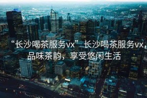 “長沙喝茶服務(wù)vx”長沙喝茶服務(wù)vx，品味茶韻，享受悠閑生活