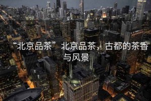 “北京品茶”北京品茶，古都的茶香與風(fēng)景