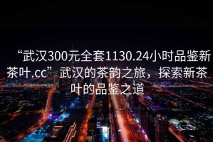 “武漢300元全套1130.24小時品鑒新茶葉.cc”武漢的茶韻之旅，探索新茶葉的品鑒之道